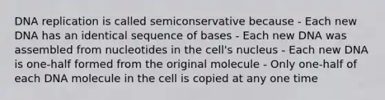 <a href='https://www.questionai.com/knowledge/kofV2VQU2J-dna-replication' class='anchor-knowledge'>dna replication</a> is called semiconservative because - Each new DNA has an identical sequence of bases - Each new DNA was assembled from nucleotides in the cell's nucleus - Each new DNA is one-half formed from the original molecule - Only one-half of each DNA molecule in the cell is copied at any one time