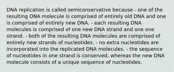 DNA replication is called semiconservative because - one of the resulting DNA molecule is comprised of entirely old DNA and one is comprised of entirely new DNA. - each resulting DNA molecules is comprised of one new DNA strand and one one strand. - both of the resulting DNA molecules are comprised of entirely new strands of nucleotides. - no extra nucleotides are incorporated into the replicated DNA molecules. - the sequence of nucleotides in one strand is conserved, whereas the new DNA molecule consists of a unique sequence of nucleotides.