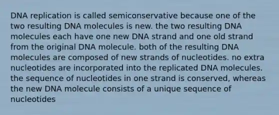 DNA replication is called semiconservative because one of the two resulting DNA molecules is new. the two resulting DNA molecules each have one new DNA strand and one old strand from the original DNA molecule. both of the resulting DNA molecules are composed of new strands of nucleotides. no extra nucleotides are incorporated into the replicated DNA molecules. the sequence of nucleotides in one strand is conserved, whereas the new DNA molecule consists of a unique sequence of nucleotides