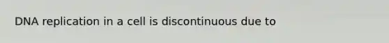 DNA replication in a cell is discontinuous due to