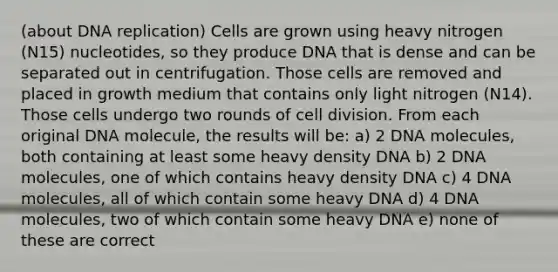 (about DNA replication) Cells are grown using heavy nitrogen (N15) nucleotides, so they produce DNA that is dense and can be separated out in centrifugation. Those cells are removed and placed in growth medium that contains only light nitrogen (N14). Those cells undergo two rounds of cell division. From each original DNA molecule, the results will be: a) 2 DNA molecules, both containing at least some heavy density DNA b) 2 DNA molecules, one of which contains heavy density DNA c) 4 DNA molecules, all of which contain some heavy DNA d) 4 DNA molecules, two of which contain some heavy DNA e) none of these are correct