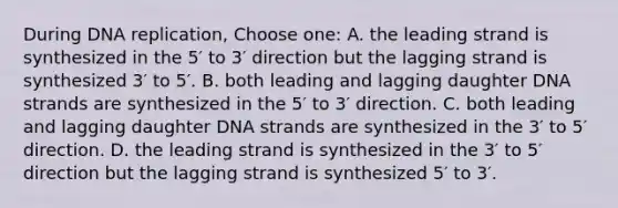 During DNA replication, Choose one: A. the leading strand is synthesized in the 5′ to 3′ direction but the lagging strand is synthesized 3′ to 5′. B. both leading and lagging daughter DNA strands are synthesized in the 5′ to 3′ direction. C. both leading and lagging daughter DNA strands are synthesized in the 3′ to 5′ direction. D. the leading strand is synthesized in the 3′ to 5′ direction but the lagging strand is synthesized 5′ to 3′.