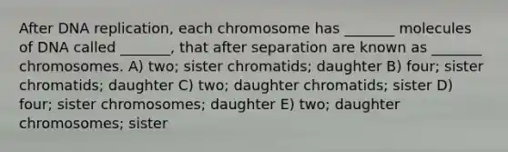 After DNA replication, each chromosome has _______ molecules of DNA called _______, that after separation are known as _______ chromosomes. A) two; sister chromatids; daughter B) four; sister chromatids; daughter C) two; daughter chromatids; sister D) four; sister chromosomes; daughter E) two; daughter chromosomes; sister