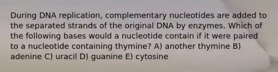 During <a href='https://www.questionai.com/knowledge/kofV2VQU2J-dna-replication' class='anchor-knowledge'>dna replication</a>, complementary nucleotides are added to the separated strands of the original DNA by enzymes. Which of the following bases would a nucleotide contain if it were paired to a nucleotide containing thymine? A) another thymine B) adenine C) uracil D) guanine E) cytosine