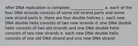 After DNA replication is complete _________________ a. each of the four DNA strands consists of some old strand parts and some new strand parts b. there are four double helices c. each new DNA double helix consists of two new strands d. one DNA double helix consists of two old strands and one DNA double helix consists of two new strands e. each new DNA double helix consists of one old DNA strand and one new DNA strand