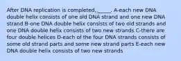 After DNA replication is completed, _____. A-each new DNA double helix consists of one old DNA strand and one new DNA strand B-one DNA double helix consists of two old strands and one DNA double helix consists of two new strands C-there are four double helices D-each of the four DNA strands consists of some old strand parts and some new strand parts E-each new DNA double helix consists of two new strands