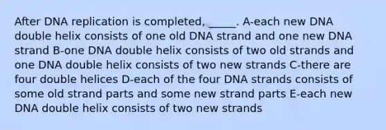 After <a href='https://www.questionai.com/knowledge/kofV2VQU2J-dna-replication' class='anchor-knowledge'>dna replication</a> is completed, _____. A-each new DNA double helix consists of one old DNA strand and one new DNA strand B-one DNA double helix consists of two old strands and one DNA double helix consists of two new strands C-there are four double helices D-each of the four DNA strands consists of some old strand parts and some new strand parts E-each new DNA double helix consists of two new strands