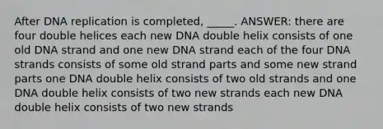 After DNA replication is completed, _____. ANSWER: there are four double helices each new DNA double helix consists of one old DNA strand and one new DNA strand each of the four DNA strands consists of some old strand parts and some new strand parts one DNA double helix consists of two old strands and one DNA double helix consists of two new strands each new DNA double helix consists of two new strands