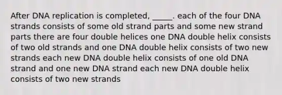 After DNA replication is completed, _____. each of the four DNA strands consists of some old strand parts and some new strand parts there are four double helices one DNA double helix consists of two old strands and one DNA double helix consists of two new strands each new DNA double helix consists of one old DNA strand and one new DNA strand each new DNA double helix consists of two new strands