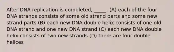 After DNA replication is completed, _____. (A) each of the four DNA strands consists of some old strand parts and some new strand parts (B) each new DNA double helix consists of one old DNA strand and one new DNA strand (C) each new DNA double helix consists of two new strands (D) there are four double helices