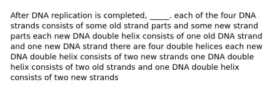 After <a href='https://www.questionai.com/knowledge/kofV2VQU2J-dna-replication' class='anchor-knowledge'>dna replication</a> is completed, _____. each of the four DNA strands consists of some old strand parts and some new strand parts each new DNA double helix consists of one old DNA strand and one new DNA strand there are four double helices each new DNA double helix consists of two new strands one DNA double helix consists of two old strands and one DNA double helix consists of two new strands