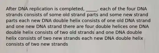 After <a href='https://www.questionai.com/knowledge/kofV2VQU2J-dna-replication' class='anchor-knowledge'>dna replication</a> is completed, _____. each of the four DNA strands consists of some old strand parts and some new strand parts each new DNA double helix consists of one old DNA strand and one new DNA strand there are four double helices one DNA double helix consists of two old strands and one DNA double helix consists of two new strands each new DNA double helix consists of two new strands