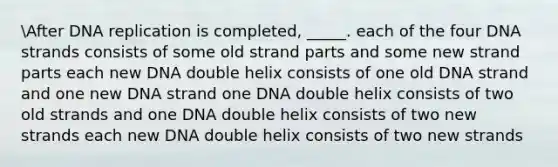 After <a href='https://www.questionai.com/knowledge/kofV2VQU2J-dna-replication' class='anchor-knowledge'>dna replication</a> is completed, _____. each of the four DNA strands consists of some old strand parts and some new strand parts each new DNA double helix consists of one old DNA strand and one new DNA strand one DNA double helix consists of two old strands and one DNA double helix consists of two new strands each new DNA double helix consists of two new strands