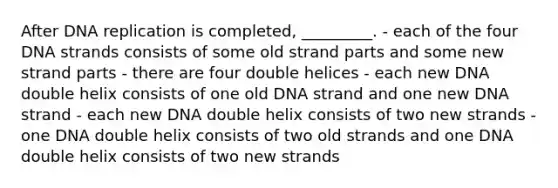 After DNA replication is completed, _________. - each of the four DNA strands consists of some old strand parts and some new strand parts - there are four double helices - each new DNA double helix consists of one old DNA strand and one new DNA strand - each new DNA double helix consists of two new strands - one DNA double helix consists of two old strands and one DNA double helix consists of two new strands