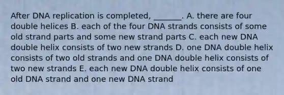 After DNA replication is completed, _______. A. there are four double helices B. each of the four DNA strands consists of some old strand parts and some new strand parts C. each new DNA double helix consists of two new strands D. one DNA double helix consists of two old strands and one DNA double helix consists of two new strands E. each new DNA double helix consists of one old DNA strand and one new DNA strand