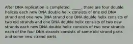 After DNA replication is completed, _____. there are four double helices each new DNA double helix consists of one old DNA strand and one new DNA strand one DNA double helix consists of two old strands and one DNA double helix consists of two new strands each new DNA double helix consists of two new strands each of the four DNA strands consists of some old strand parts and some new strand parts