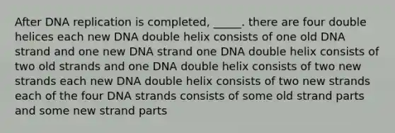 After DNA replication is completed, _____. there are four double helices each new DNA double helix consists of one old DNA strand and one new DNA strand one DNA double helix consists of two old strands and one DNA double helix consists of two new strands each new DNA double helix consists of two new strands each of the four DNA strands consists of some old strand parts and some new strand parts