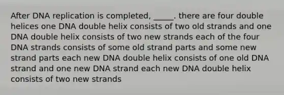 After DNA replication is completed, _____. there are four double helices one DNA double helix consists of two old strands and one DNA double helix consists of two new strands each of the four DNA strands consists of some old strand parts and some new strand parts each new DNA double helix consists of one old DNA strand and one new DNA strand each new DNA double helix consists of two new strands