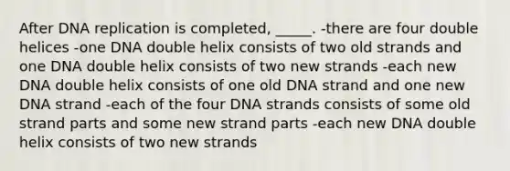 After DNA replication is completed, _____. -there are four double helices -one DNA double helix consists of two old strands and one DNA double helix consists of two new strands -each new DNA double helix consists of one old DNA strand and one new DNA strand -each of the four DNA strands consists of some old strand parts and some new strand parts -each new DNA double helix consists of two new strands