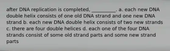 after DNA replication is completed, __________. a. each new DNA double helix consists of one old DNA strand and one new DNA strand b. each new DNA double helix consists of two new strands c. there are four double helices d. each one of the four DNA strands consist of some old strand parts and some new strand parts