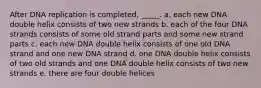 After DNA replication is completed, _____. a. each new DNA double helix consists of two new strands b. each of the four DNA strands consists of some old strand parts and some new strand parts c. each new DNA double helix consists of one old DNA strand and one new DNA strand d. one DNA double helix consists of two old strands and one DNA double helix consists of two new strands e. there are four double helices