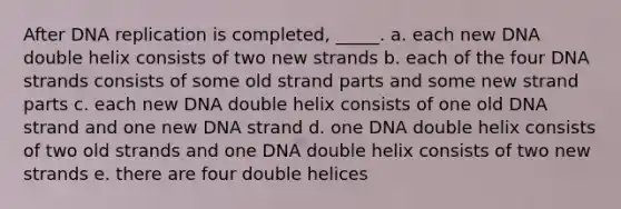 After DNA replication is completed, _____. a. each new DNA double helix consists of two new strands b. each of the four DNA strands consists of some old strand parts and some new strand parts c. each new DNA double helix consists of one old DNA strand and one new DNA strand d. one DNA double helix consists of two old strands and one DNA double helix consists of two new strands e. there are four double helices