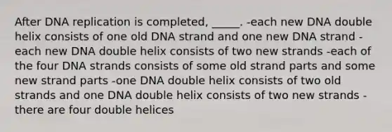 After <a href='https://www.questionai.com/knowledge/kofV2VQU2J-dna-replication' class='anchor-knowledge'>dna replication</a> is completed, _____. -each new DNA double helix consists of one old DNA strand and one new DNA strand -each new DNA double helix consists of two new strands -each of the four DNA strands consists of some old strand parts and some new strand parts -one DNA double helix consists of two old strands and one DNA double helix consists of two new strands -there are four double helices