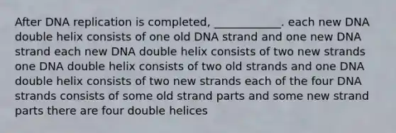 After DNA replication is completed, ____________. each new DNA double helix consists of one old DNA strand and one new DNA strand each new DNA double helix consists of two new strands one DNA double helix consists of two old strands and one DNA double helix consists of two new strands each of the four DNA strands consists of some old strand parts and some new strand parts there are four double helices