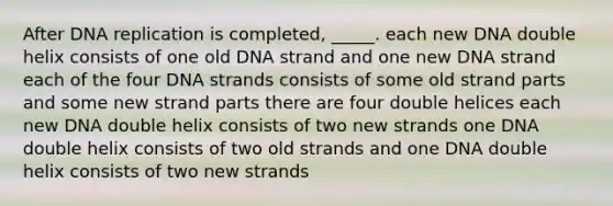 After <a href='https://www.questionai.com/knowledge/kofV2VQU2J-dna-replication' class='anchor-knowledge'>dna replication</a> is completed, _____. each new DNA double helix consists of one old DNA strand and one new DNA strand each of the four DNA strands consists of some old strand parts and some new strand parts there are four double helices each new DNA double helix consists of two new strands one DNA double helix consists of two old strands and one DNA double helix consists of two new strands