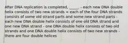 After DNA replication is completed, _____. - each new DNA double helix consists of two new strands = each of the four DNA strands consists of some old strand parts and some new strand parts - each new DNA double helix consists of one old DNA strand and one new DNA strand - one DNA double helix consists of two old strands and one DNA double helix consists of two new strands - there are four double helices