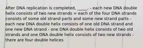 After DNA replication is completed, _____. - each new DNA double helix consists of two new strands = each of the four DNA strands consists of some old strand parts and some new strand parts - each new DNA double helix consists of one old DNA strand and one new DNA strand - one DNA double helix consists of two old strands and one DNA double helix consists of two new strands - there are four double helices