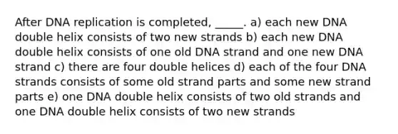 After DNA replication is completed, _____. a) each new DNA double helix consists of two new strands b) each new DNA double helix consists of one old DNA strand and one new DNA strand c) there are four double helices d) each of the four DNA strands consists of some old strand parts and some new strand parts e) one DNA double helix consists of two old strands and one DNA double helix consists of two new strands