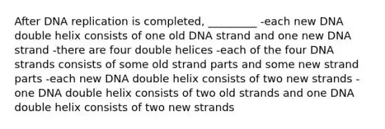 After DNA replication is completed, _________ -each new DNA double helix consists of one old DNA strand and one new DNA strand -there are four double helices -each of the four DNA strands consists of some old strand parts and some new strand parts -each new DNA double helix consists of two new strands -one DNA double helix consists of two old strands and one DNA double helix consists of two new strands