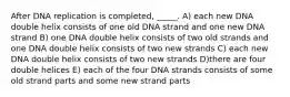 After DNA replication is completed, _____. A) each new DNA double helix consists of one old DNA strand and one new DNA strand B) one DNA double helix consists of two old strands and one DNA double helix consists of two new strands C) each new DNA double helix consists of two new strands D)there are four double helices E) each of the four DNA strands consists of some old strand parts and some new strand parts