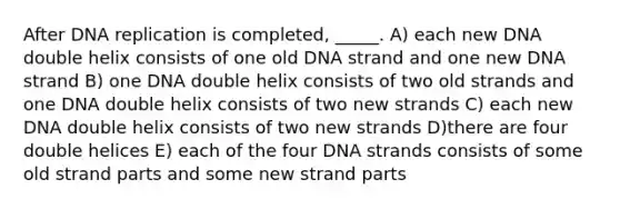 After <a href='https://www.questionai.com/knowledge/kofV2VQU2J-dna-replication' class='anchor-knowledge'>dna replication</a> is completed, _____. A) each new DNA double helix consists of one old DNA strand and one new DNA strand B) one DNA double helix consists of two old strands and one DNA double helix consists of two new strands C) each new DNA double helix consists of two new strands D)there are four double helices E) each of the four DNA strands consists of some old strand parts and some new strand parts