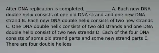 After DNA replication is completed, ___________ A. Each new DNA double helix consists of one old DNA strand and one new DNA strand B. Each new DNA double helix consists of two new strands C. One DNA double helix consists of two old strands and one DNA double helix consist of two new strands D. Each of the four DNA consists of some old strand parts and some new strand parts E. There are four double helices