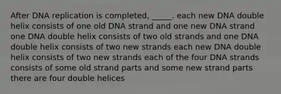 After DNA replication is completed, _____. each new DNA double helix consists of one old DNA strand and one new DNA strand one DNA double helix consists of two old strands and one DNA double helix consists of two new strands each new DNA double helix consists of two new strands each of the four DNA strands consists of some old strand parts and some new strand parts there are four double helices