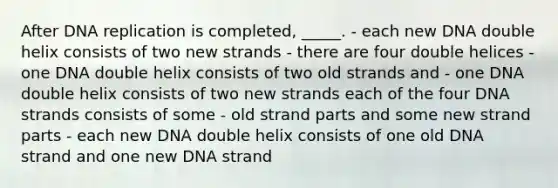 After DNA replication is completed, _____. - each new DNA double helix consists of two new strands - there are four double helices - one DNA double helix consists of two old strands and - one DNA double helix consists of two new strands each of the four DNA strands consists of some - old strand parts and some new strand parts - each new DNA double helix consists of one old DNA strand and one new DNA strand