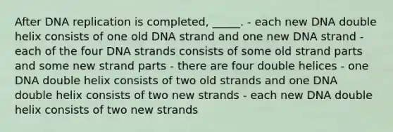 After DNA replication is completed, _____. - each new DNA double helix consists of one old DNA strand and one new DNA strand - each of the four DNA strands consists of some old strand parts and some new strand parts - there are four double helices - one DNA double helix consists of two old strands and one DNA double helix consists of two new strands - each new DNA double helix consists of two new strands