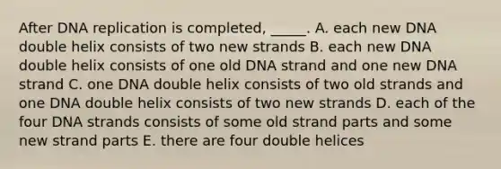 After DNA replication is completed, _____. A. each new DNA double helix consists of two new strands B. each new DNA double helix consists of one old DNA strand and one new DNA strand C. one DNA double helix consists of two old strands and one DNA double helix consists of two new strands D. each of the four DNA strands consists of some old strand parts and some new strand parts E. there are four double helices