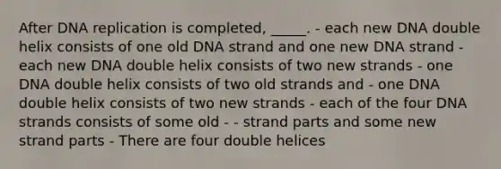 After DNA replication is completed, _____. - each new DNA double helix consists of one old DNA strand and one new DNA strand - each new DNA double helix consists of two new strands - one DNA double helix consists of two old strands and - one DNA double helix consists of two new strands - each of the four DNA strands consists of some old - - strand parts and some new strand parts - There are four double helices
