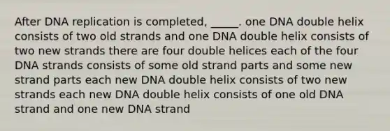 After <a href='https://www.questionai.com/knowledge/kofV2VQU2J-dna-replication' class='anchor-knowledge'>dna replication</a> is completed, _____. one DNA double helix consists of two old strands and one DNA double helix consists of two new strands there are four double helices each of the four DNA strands consists of some old strand parts and some new strand parts each new DNA double helix consists of two new strands each new DNA double helix consists of one old DNA strand and one new DNA strand