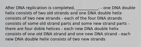 After DNA replication is completed, ___________. - one DNA double helix consists of two old strands and one DNA double helix consists of two new strands - each of the four DNA strands consists of some old strand parts and some new strand parts - there are four doble helices - each new DNA double helix consists of one old DNA strand and one new DNA strand - each new DNA double helix consists of two new strands