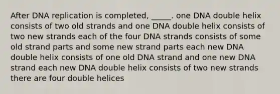 After DNA replication is completed, _____. one DNA double helix consists of two old strands and one DNA double helix consists of two new strands each of the four DNA strands consists of some old strand parts and some new strand parts each new DNA double helix consists of one old DNA strand and one new DNA strand each new DNA double helix consists of two new strands there are four double helices