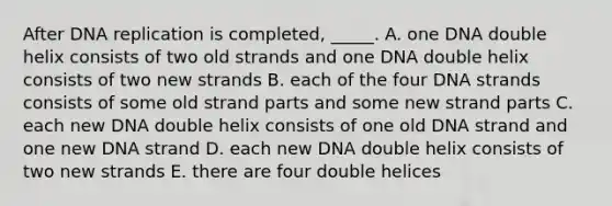 After DNA replication is completed, _____. A. one DNA double helix consists of two old strands and one DNA double helix consists of two new strands B. each of the four DNA strands consists of some old strand parts and some new strand parts C. each new DNA double helix consists of one old DNA strand and one new DNA strand D. each new DNA double helix consists of two new strands E. there are four double helices