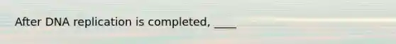 After DNA replication is completed, ____