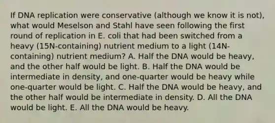 If DNA replication were conservative (although we know it is not), what would Meselson and Stahl have seen following the first round of replication in E. coli that had been switched from a heavy (15N-containing) nutrient medium to a light (14N-containing) nutrient medium? A. Half the DNA would be heavy, and the other half would be light. B. Half the DNA would be intermediate in density, and one-quarter would be heavy while one-quarter would be light. C. Half the DNA would be heavy, and the other half would be intermediate in density. D. All the DNA would be light. E. All the DNA would be heavy.