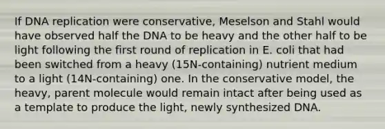 If DNA replication were conservative, Meselson and Stahl would have observed half the DNA to be heavy and the other half to be light following the first round of replication in E. coli that had been switched from a heavy (15N-containing) nutrient medium to a light (14N-containing) one. In the conservative model, the heavy, parent molecule would remain intact after being used as a template to produce the light, newly synthesized DNA.