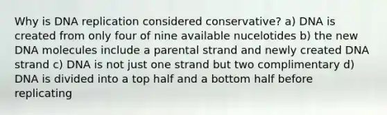 Why is DNA replication considered conservative? a) DNA is created from only four of nine available nucelotides b) the new DNA molecules include a parental strand and newly created DNA strand c) DNA is not just one strand but two complimentary d) DNA is divided into a top half and a bottom half before replicating