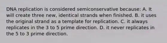 <a href='https://www.questionai.com/knowledge/kofV2VQU2J-dna-replication' class='anchor-knowledge'>dna replication</a> is considered semiconservative because: A. It will create three new, identical strands when finished. B. it uses the original strand as a template for replication. C. it always replicates in the 3 to 5 prime direction. D. it never replicates in the 5 to 3 prime direction.